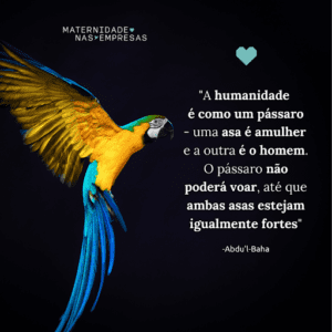 "A humanidade é como um pássaro - uma asa é a mulher e a outra é o homem. O pássaro não poderá voar, até que ambas asas estejam igualmente fortes"

-Abdu'l-Baha